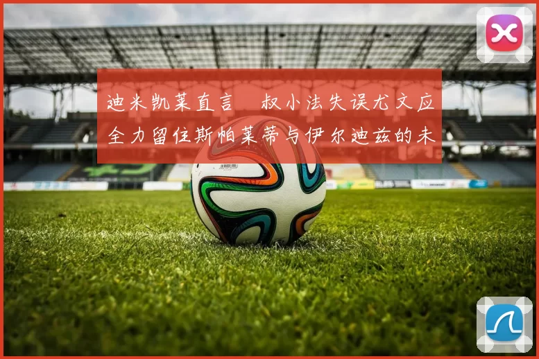 迪米凯莱直言囧叔小法失误尤文应全力留住斯帕莱蒂与伊尔迪兹的未来分析