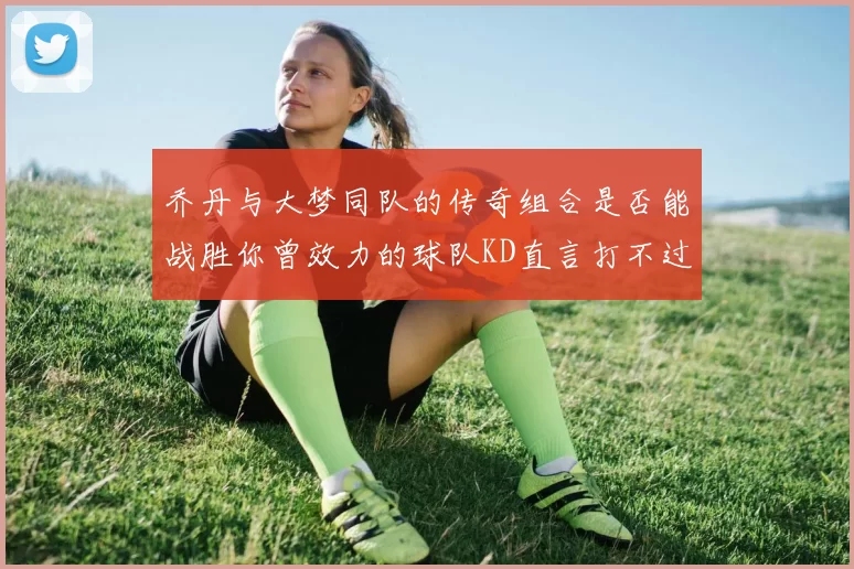 乔丹与大梦同队的传奇组合是否能战胜你曾效力的球队KD直言打不过实在太疯狂