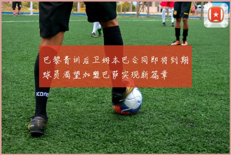 巴黎青训后卫姆本巴合同即将到期球员渴望加盟巴萨实现新篇章