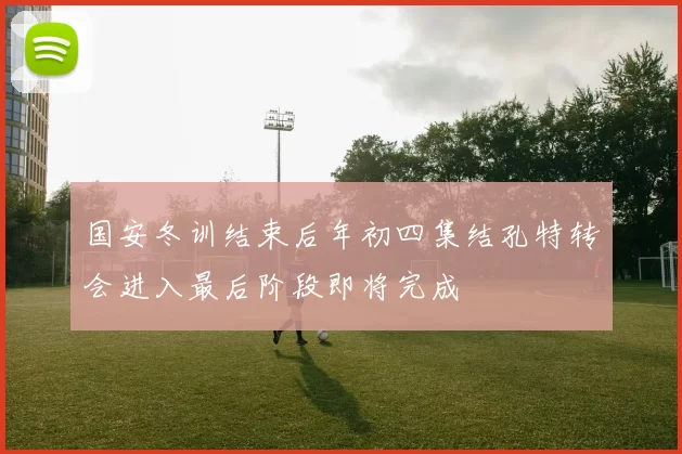 国安冬训结束后年初四集结孔特转会进入最后阶段即将完成