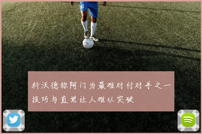 科沃德称阿门为最难对付对手之一技巧与直觉让人难以突破