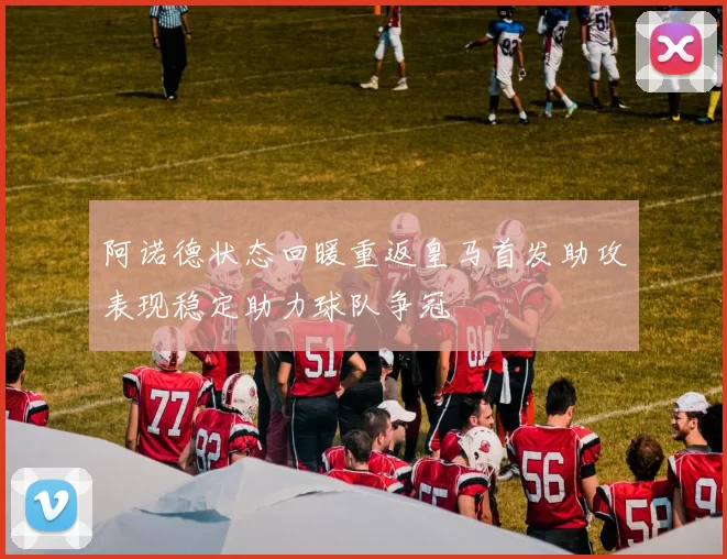阿诺德状态回暖重返皇马首发助攻表现稳定助力球队争冠