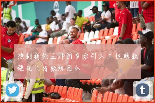 热刺新任主帅图多尔引入三位助教强化门将教练团队