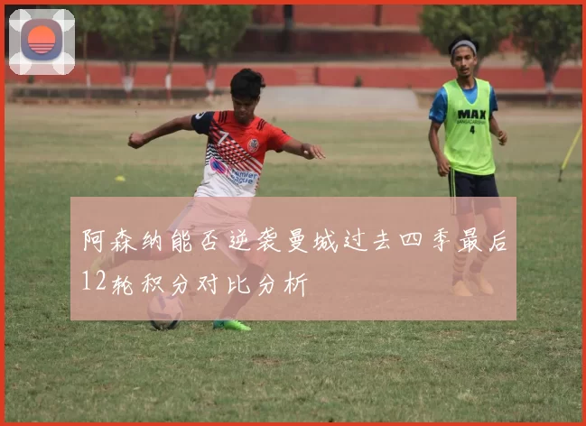 阿森纳能否逆袭曼城过去四季最后12轮积分对比分析