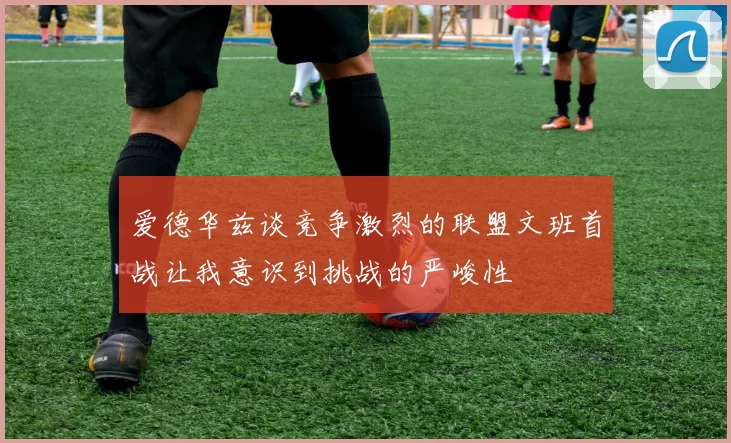 爱德华兹谈竞争激烈的联盟文班首战让我意识到挑战的严峻性