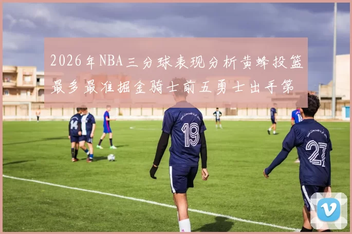 2026年NBA三分球表现分析黄蜂投篮最多最准掘金骑士前五勇士出手第二