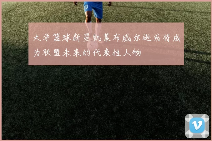 大学篮球新星凯莱布威尔逊或将成为联盟未来的代表性人物