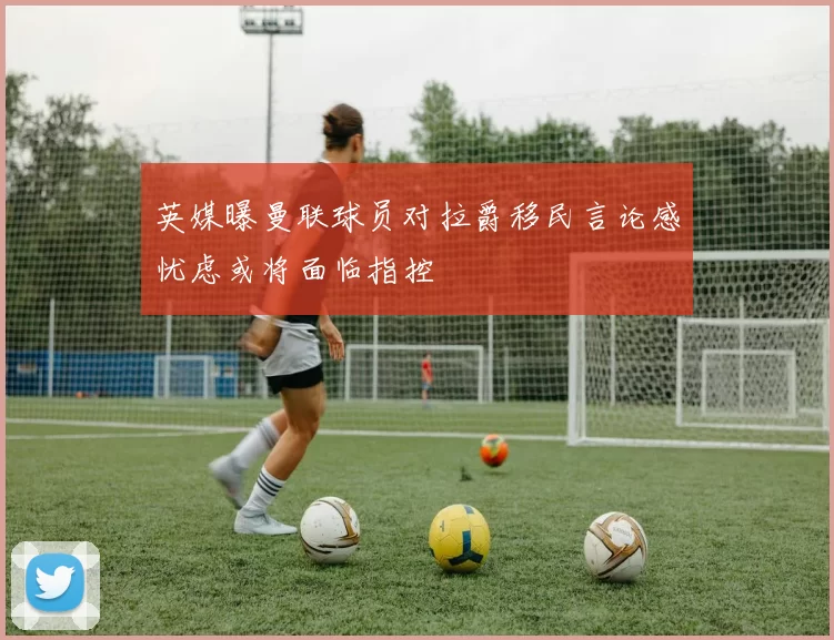 英媒曝曼联球员对拉爵移民言论感忧虑或将面临指控